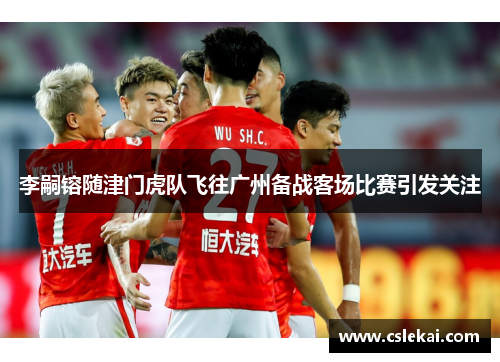 李嗣镕随津门虎队飞往广州备战客场比赛引发关注