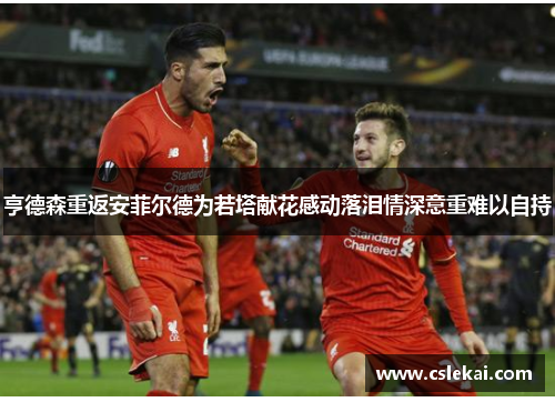 亨德森重返安菲尔德为若塔献花感动落泪情深意重难以自持